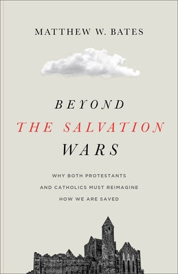 Beyond the Salvation Wars: Why Both Protestants and Catholics Must Reimagine How We Are Saved by Bates, Matthew W.