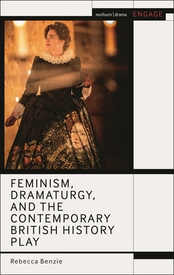 Feminism, Dramaturgy, and the Contemporary British History Play by Benzie, Rebecca