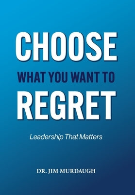 CHOOSE WHAT YOU WANT TO REGRET, A leadership mindset that can define the significance of anyone's legacy by Murdaugh, Jim