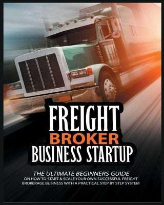 Freight Broker Business Startup: The Ultimate Beginners Guide on How to Start & Scale Your Own Succesful Freight Brokerage Business With a Practical S by Broker, Michael