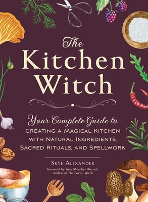 The Kitchen Witch: Your Complete Guide to Creating a Magical Kitchen with Natural Ingredients, Sacred Rituals, and Spellwork by Alexander, Skye