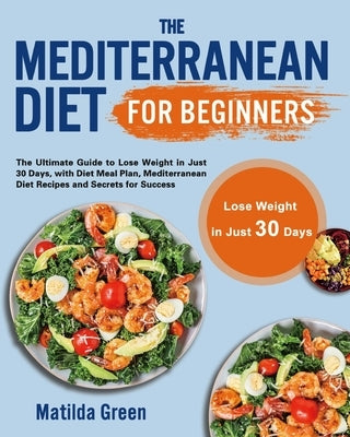 The Mediterranean Diet for Beginners: The Ultimate Guide to Lose Weight in Just 30 Days, with Diet Meal Plan, Mediterranean Diet Recipes and Secrets f by Green, Matilda