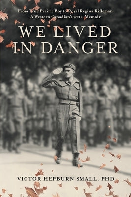 We Lived In Danger: From True Prairie Boy to Royal Regina Rifleman: A Western Canadian's WWII Memoir by Small, Victor Hepburn