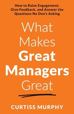 What Makes Great Managers Great: How to Raise Engagement, Give Feedback, and Answer the Questions No One's Asking by Murphy, Curtiss