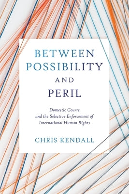 Between Possibility and Peril: Domestic Courts and the Selective Enforcement of International Human Rights by Kendall, Chris