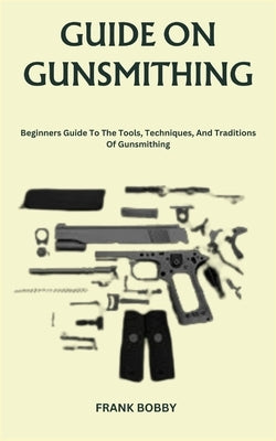 Guide on Gunsmithing: Beginners Guide To The Tools, Techniques, And Traditions Of Gunsmithing by Bobby, Frank