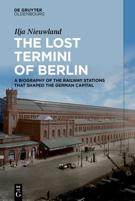 The Lost Termini of Berlin: A Biography of the Railway Stations That Shaped the German Capital by Nieuwland, Ilja