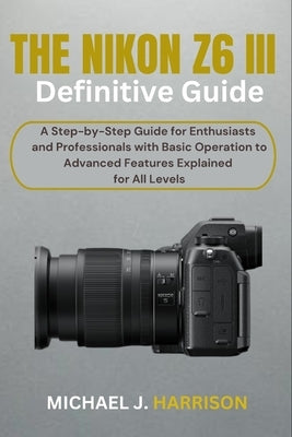 The Nikon Z6 III Definitive Guide: A Step-by-Step Guide for Enthusiasts and Professionals with Basic Operation to Advanced Features Explained for All by Harrison, Michael J.