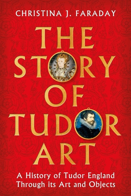 The Story of Tudor Art: A History of Tudor England Through Its Art and Objects by Faraday, Christina J.