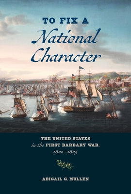 To Fix a National Character: The United States in the First Barbary War, 1800-1805 by Mullen, Abigail G.