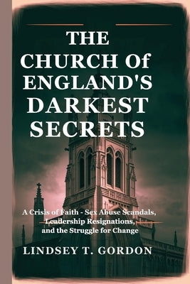 The Church of England's Darkest Secrets: A Crisis of Faith - Sex Abuse Scandals, Leadership Resignations, and the Struggle for Change by Gordon, Lindsey T.