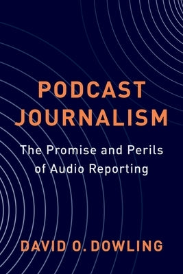 Podcast Journalism: The Promise and Perils of Audio Reporting by Dowling, David