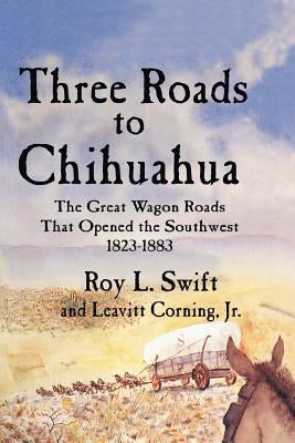 Three Roads to Chihuahua: The Great Wagon Roads That Opened the Southwest, 1823-1883 by Swift, Roy L.