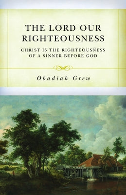 The Lord Our Righteousness: Christ Is the Righteousness of a Sinner Before God by Grew, Obadiah