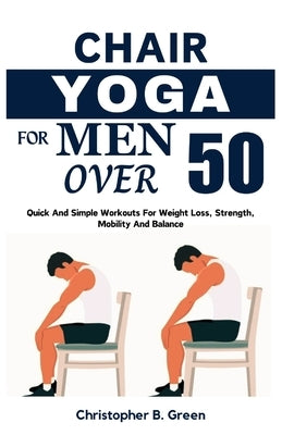 Chair Yoga for Men Over 50: Quick And Simple Workouts For Weight Loss, Strength, Mobility And Balance by Green, Christopher B.