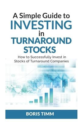 A Simple Guide To Investing in Turnaround Stocks: How to Successfully Invest in Stocks of Turnaround Companies by Timm, Boris