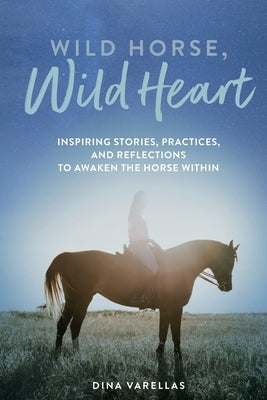 Wild Horse, Wild Heart: Inspiring Stories, Practices, and Reflections to Liberate the Horse Within by Varellas, Dina