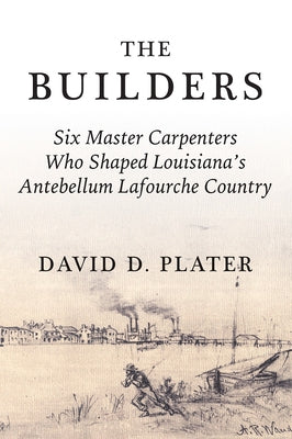 The Builders: Six Master Carpenters Who Shaped Louisiana's Antebellum Lafourche Country by Plater, David
