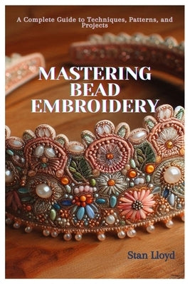 Mastering Bead Embroidery: A Complete Guide to Techniques, Patterns, and Projects by Lloyd, Stan