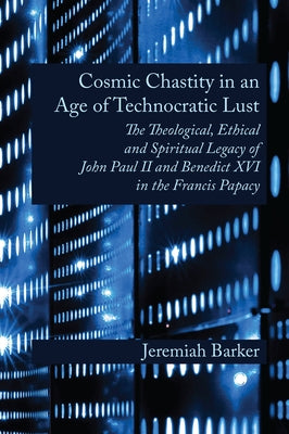 Cosmic Chastity in an Age of Technocratic Lust: The Theological, Ethical and Spiritual Legacy of John Paul II and Benedict XVI in the Francis Papacy by Barker, Jeremiah