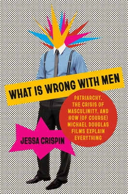 What Is Wrong with Men: Patriarchy, the Crisis of Masculinity, and How (of Course) Michael Douglas Films Explain Everything by Crispin, Jessa