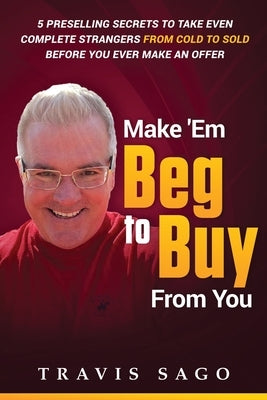 Make 'Em Beg to Buy From You: 5 Preselling Secrets to Take Even Complete Strangers From Cold to Sold Before You Ever Make an Offer by Sago, Travis