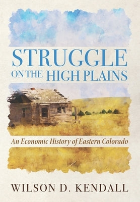 Struggle On the High Plains: An Economic History of Eastern Colorado by Kendall, Wilson D.