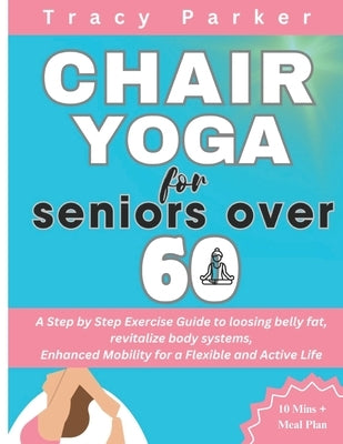 Chair Yoga for Seniors Over 60: A Step by Step Exercise Guide to loosing belly fat, revitalize body systems, Enhanced Mobility for a Flexible and Acti by Parker, Tracy