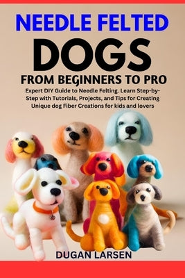 Needle Felted Dogs from Beginners to Pro: Expert DIY Guide to Needle Felting. Learn Step-by-Step with Tutorials, Projects, and Tips for Creating Uniqu by Larsen, Dugan