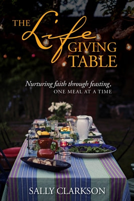 The Lifegiving Table: Nurturing Faith Through Feasting, One Meal at a Time by Clarkson, Sally