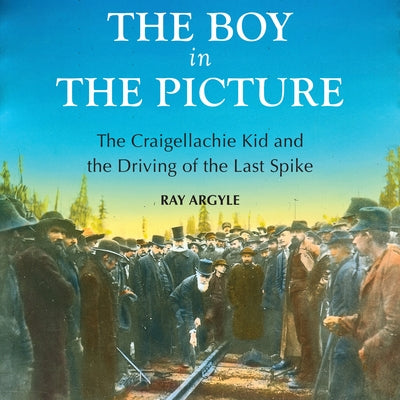 The Boy in the Picture: The Craigellachie Kid and the Driving of the Last Spike by Argyle, Ray
