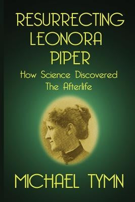 Resurrecting Leonora Piper: How Science Discovered the Afterlife by Tymn, Michael