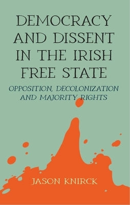 Democracy and Dissent in the Irish Free State: Opposition, Decolonisation, and Majority Rights by Knirck, Jason