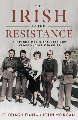 The Irish in the Resistance: The Untold Stories of the Ordinary Heroes Who Resisted Hitler by Finn, Clodagh