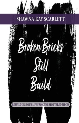 Broken Bricks Still Build: Rebuilding Your Life From the Shattered Pieces by Scarlett, Shawna-Kay