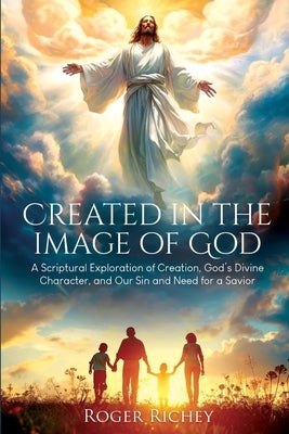 Created in the Image of God: A Scriptural Exploration of Creation, God's Divine Character, and Our Sin and Need for a Savior by Richey, Roger