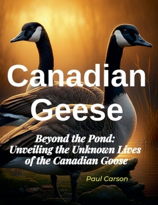 Canadian Geese: Beyond the Pond: Unveiling the Unknown Lives of Canadian Geese by Carson, Paul