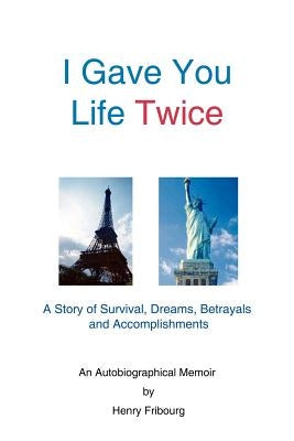 I Gave You Life Twice: A Story of Survival, Dreams, Betrayals and Accomplishments by Fribourg, Henry