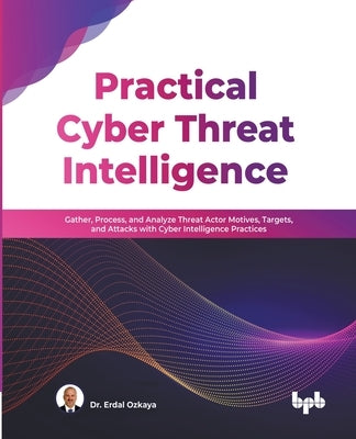 Practical Cyber Threat Intelligence: Gather, Process, and Analyze Threat Actor Motives, Targets, and Attacks with Cyber Intelligence Practices (Englis by Ozkaya, Erdal