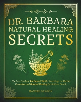 Dr. Barbara Natural Healing Secrets: The Lost Guide to Barbara O'Neill's Teachings on Herbal Remedies and Natural Healing for Holistic Health by Dawson, Hannah