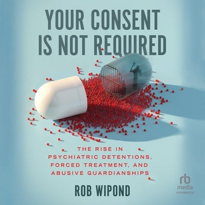 Your Consent Is Not Required: The Rise in Psychiatric Detentions, Forced Treatment, and Abusive Guardianships by Wipond, Rob