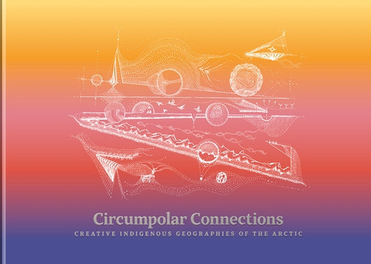 Circumpolar Connections: Creative Indigenous Geographies of the Arctic by Finbog, Liisa-R?vn?