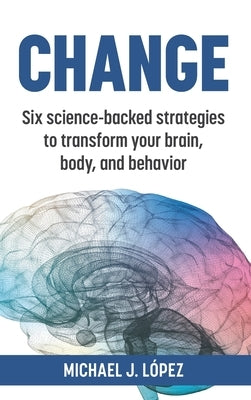 Change: Six science-backed strategies to transform your brain, body, and behavior by Lopez, Michael J.