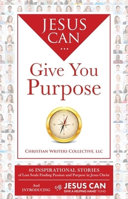 Jesus Can Give You Purpose: 46 Inspirational Stories of Lost Souls Finding Passion and Purpose in Jesus Christ by Christian Writers Collective