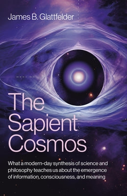 The Sapient Cosmos: What a Modern-Day Synthesis of Science and Philosophy Teaches Us about the Emergence of Information, Consciousness, and Meaning by Glattfelder, James B.