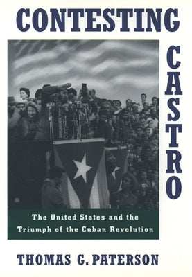 Contesting Castro: The United States and the Triumph of the Cuban Revolution by Paterson, Thomas G.