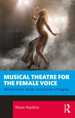 Musical Theatre for the Female Voice: The Sensation, Sound, and Science, of Singing by Aquilina, Shaun