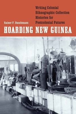 Hoarding New Guinea: Writing Colonial Ethnographic Collection Histories for Postcolonial Futures by Buschmann, Rainer F.