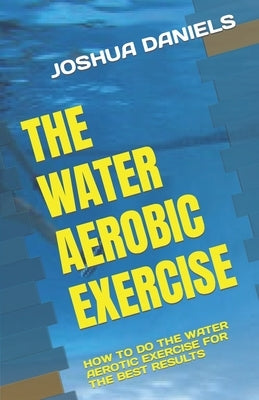 The Water Aerobic Exercise: How to Do the Water Aerotic Exercise for the Best Results by Daniels, Joshua