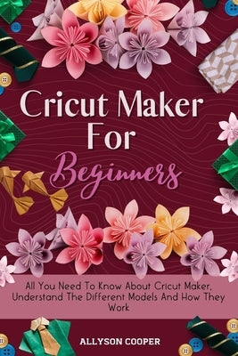 Cricut Maker For Beginners: All You Need To Know About Cricut Maker, Understand The Different Models And How They Work by Cooper, Allyson